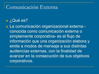 Comunicación Externa
 ¿Qué es?
 La comunicación organizacional externa -
conocida como comunicación externa o
simplemente corporativa- es el flujo de
información que una organización elabora y
emite a modos de mensaje a sus distintas
audiencias externas, con la finalidad de
avanzar en la consecución de sus objetivos
corporativos.
 