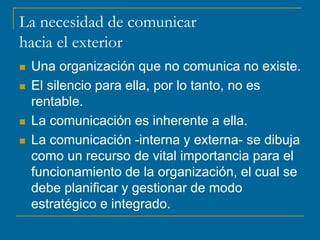 La necesidad de comunicar
hacia el exterior
 Una organización que no comunica no existe.
 El silencio para ella, por lo tanto, no es
rentable.
 La comunicación es inherente a ella.
 La comunicación -interna y externa- se dibuja
como un recurso de vital importancia para el
funcionamiento de la organización, el cual se
debe planificar y gestionar de modo
estratégico e integrado.
 