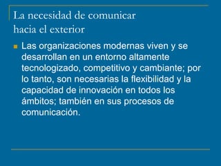 La necesidad de comunicar
hacia el exterior
 Las organizaciones modernas viven y se
desarrollan en un entorno altamente
tecnologizado, competitivo y cambiante; por
lo tanto, son necesarias la flexibilidad y la
capacidad de innovación en todos los
ámbitos; también en sus procesos de
comunicación.
 