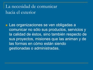 La necesidad de comunicar
hacia el exterior
 Las organizaciones se ven obligadas a
comunicar no sólo sus productos, servicios y
la calidad de éstos, sino también respecto de
sus proyectos, misiones que las animan y de
las formas en cómo están siendo
gestionadas o administradas.
 