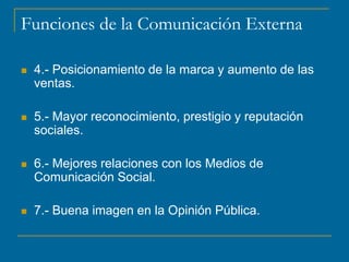 Funciones de la Comunicación Externa
 4.- Posicionamiento de la marca y aumento de las
ventas.
 5.- Mayor reconocimiento, prestigio y reputación
sociales.
 6.- Mejores relaciones con los Medios de
Comunicación Social.
 7.- Buena imagen en la Opinión Pública.
 