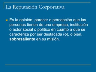 La Reputación Corporativa
 Es la opinión, parecer o percepción que las
personas tienen de una empresa, institución
o actor social o político en cuanto a que se
caracteriza por ser destacada (o), o bien,
sobresaliente en su misión.
 