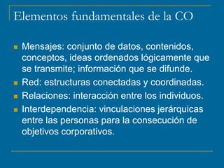 Elementos fundamentales de la CO
 Mensajes: conjunto de datos, contenidos,
conceptos, ideas ordenados lógicamente que
se transmite; información que se difunde.
 Red: estructuras conectadas y coordinadas.
 Relaciones: interacción entre los individuos.
 Interdependencia: vinculaciones jerárquicas
entre las personas para la consecución de
objetivos corporativos.
 