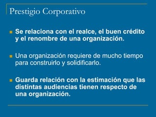 Prestigio Corporativo
 Se relaciona con el realce, el buen crédito
y el renombre de una organización.
 Una organización requiere de mucho tiempo
para construirlo y solidificarlo.
 Guarda relación con la estimación que las
distintas audiencias tienen respecto de
una organización.
 