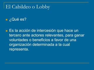 El Cabildeo o Lobby
 ¿Qué es?
 Es la acción de intercesión que hace un
tercero ante actores relevantes, para ganar
voluntades o beneficios a favor de una
organización determinada a la cual
representa.
 