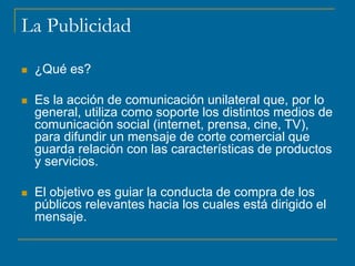La Publicidad
 ¿Qué es?
 Es la acción de comunicación unilateral que, por lo
general, utiliza como soporte los distintos medios de
comunicación social (internet, prensa, cine, TV),
para difundir un mensaje de corte comercial que
guarda relación con las características de productos
y servicios.
 El objetivo es guiar la conducta de compra de los
públicos relevantes hacia los cuales está dirigido el
mensaje.
 