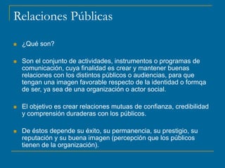 Relaciones Públicas
 ¿Qué son?
 Son el conjunto de actividades, instrumentos o programas de
comunicación, cuya finalidad es crear y mantener buenas
relaciones con los distintos públicos o audiencias, para que
tengan una imagen favorable respecto de la identidad o formqa
de ser, ya sea de una organización o actor social.
 El objetivo es crear relaciones mutuas de confianza, credibilidad
y comprensión duraderas con los públicos.
 De éstos depende su éxito, su permanencia, su prestigio, su
reputación y su buena imagen (percepción que los públicos
tienen de la organización).
 