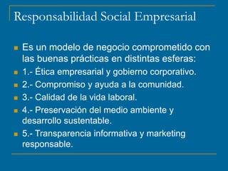Responsabilidad Social Empresarial
 Es un modelo de negocio comprometido con
las buenas prácticas en distintas esferas:
 1.- Ética empresarial y gobierno corporativo.
 2.- Compromiso y ayuda a la comunidad.
 3.- Calidad de la vida laboral.
 4.- Preservación del medio ambiente y
desarrollo sustentable.
 5.- Transparencia informativa y marketing
responsable.
 