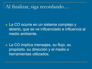 Al finalizar, siga recordando…
 La CO ocurre en un sistema complejo y
abierto, que se ve influenciado e influencia al
medio ambiente.
 La CO implica mensajes, su flujo, su
propósito, su dirección y el medio o
herramientas utilizados.
 
