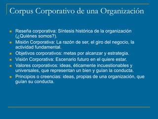 Corpus Corporativo de una Organización
 Reseña corporativa: Síntesis histórica de la organización
(¿Quiénes somos?).
 Misión Corporativa: La razón de ser, el giro del negocio, la
actividad fundamental.
 Objetivos corporativos: metas por alcanzar y estrategia.
 Visión Corporativa: Escenario futuro en el quiere estar.
 Valores corporativos: ideas, éticamente incuestionables y
universales, que representan un bien y guían la conducta.
 Principios o creencias: ideas, propias de una organización, que
guían su conducta.
 