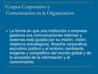 Corpus Corporativo y
Comunicación en la Organización
 La forma en que una institución o empresa
gestiona sus comunicaciones internas y
externas está guiada por su misión, visión,
objetivos estratégicos, filosofía corporativa,
escrutinio público y el entorno cambiante,
exigente y competitivo del mundo global y de
la sociedad de la información y el
conocimiento.
 