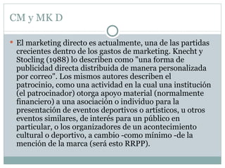 CM y MK D El marketing directo es actualmente, una de las partidas crecientes dentro de los gastos de marketing. Knecht y Stocling (1988) lo describen como "una forma de publicidad directa distribuida de manera personalizada por correo". Los mismos autores describen el patrocinio, como una actividad en la cual una institución (el patrocinador) otorga apoyo material (normalmente financiero) a una asociación o individuo para la presentación de eventos deportivos o artísticos, u otros eventos similares, de interés para un público en particular, o los organizadores de un acontecimiento cultural o deportivo, a cambio -como mínimo -de la mención de la marca (será esto RRPP). 
