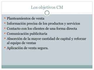 Los objetivos CM Planteamientos de venta Información precisa de los productos y servicios Contacto con los clientes de una forma directa Comunicación publicitaria Absorción de la mayor cantidad de capital y reforzar al equipo de ventas Aplicación de venta segura. 