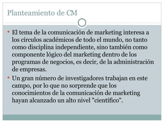 Planteamiento de CM El tema de la comunicación de marketing interesa a los círculos académicos de todo el mundo, no tanto como disciplina independiente, sino también como componente lógico del marketing dentro de los programas de negocios, es decir, de la administración de empresas.  Un gran número de investigadores trabajan en este campo, por lo que no sorprende que los conocimientos de la comunicación de marketing hayan alcanzado un alto nivel "científico".  