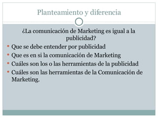 Planteamiento y diferencia ¿La comunicación de Marketing es igual a la publicidad? Que se debe entender por publicidad Que es en si la comunicación de Marketing Cuáles son los o las herramientas de la publicidad Cuáles son las herramientas de la Comunicación de Marketing. 