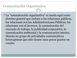 Comunicación Organizativa La "comunicación organizativa" es usada aquí como término general que incluye a las relaciones públicas, los relaciones con las Administraciones Públicas, las relaciones con el inversor, la comunicación del mercado de trabajo, la publicidad corporativa, la comunicación ambiental y la comunicación interna. Denota un grupo de actividades comunicativas heterogéneas que sólo tienen unos pocos puntos en común. 