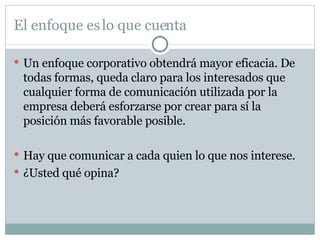 El enfoque es lo que cuenta Un enfoque corporativo obtendrá mayor eficacia. De todas formas, queda claro para los interesados que cualquier forma de comunicación utilizada por la empresa deberá esforzarse por crear para sí la posición más favorable posible. Hay que comunicar a cada quien lo que nos interese. ¿Usted qué opina? 