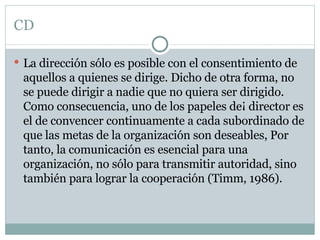 CD La dirección sólo es posible con el consentimiento de aquellos a quienes se dirige. Dicho de otra forma, no se puede dirigir a nadie que no quiera ser dirigido. Como consecuencia, uno de los papeles de¡ director es el de convencer continuamente a cada subordinado de que las metas de la organización son deseables, Por tanto, la comunicación es esencial para una organización, no sólo para transmitir autoridad, sino también para lograr la cooperación (Timm, 1986). 