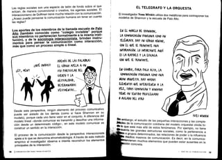 18
ADEMÁS DE LAS PALARAS
EL CÓDIGO APELA A UN
¡¡EY, MEN!!
	
USO PARTICULAR DEI
/s
	
(UERPO Y LA
(ESTUALIDAD,
DETERMINADAS
VESTIMENTAS ...
i¡QUE ONDAS!!
Desde esta perspectiva, ningún elemento del proceso comunicativo
puede ser aislado de los demás (como sí hace Shannon en su
modelo), porque cada uno tiene valor en el conjunto . A diferencia del
modelo lineal -donde comunicar es transmitir y descifrar una informa-
ción desde un determinado código-, en este modelo comunicar es
construir un sentido en la interacción .
El proceso de la comunicación desde la perspectiva interaccionista
apela a lo que se denomina etnometodología . A través de este método
empírico el investigador observa e intenta reconstruir los elementos
principales de la interacción.
ICOMUNICACIÓN PARA PRINCIPIANTES
Las reglas sociales son una especie de telón de fondo sobre el que
actúan, de manera convencional o creativa, los agentes sociales . El
interaccionismo de Goffman tiene mucha relación con la comunicación .
¿Acaso puede pensarse la comunicación humana sin tener en cuenta
las reglas?
Los aportes de los miembros de la llamada escuela de Palo
Alto (también conocido como "colegio invisible" porque
sus miembros no pertenecían formalmente a la misma insti-
tución), y de la sociología interaccionista, brindan instru-
mentos para pensar la comunicación como interacción,
más que como un proceso simple o lineal .
EL TELEGRAFO Y LA ORQUESTA
El investigador Yves Winkin utiliza dos metáforas para contraponer los
modelos de Shannon y la escuela de Palo Alto .
EN EL MODELO DE ShANNON,
LA (OMVNI(A(IÓN FUNCIONA (OMO VA?
TEL MFO. HAY UN (ÓD160 MÍNIMO,
(ON El QuE SE TRANSMITE UNA
INFORMACIÓN . LO IMPORTANTE AQuí
ES LA RAPIDEZ Y LA EFI(A(IA
(ON VE SE TRANSMITE.
EN (AMBIO, PARA PALO ALTO, LA
(OMUNI(A(IÓN FUNCIONA (OPIO UNA
GRAN ORQUESTA . HAY MU(NOS
ELEMENTOS OVE INTERVIENEN A LA
VEZ, TODOS (OMUNI(AN Y NIN6uNO
TIENE UN SENTIDO PRIVILEGIADO
0 AISLADO DEL OTRO
YVES WINKIN
Sin
embargo, el estudio de las pequeñas interacciones y las comple-
lkkdes de la comunicación cotidiana del modelo orquestal olvida to-
lo que está más allá de estos fenómenos . Por ejemplo, no tiene
cuenta las grandes estructuras sociales, como la pertenencia a
o grupos determinados, las relaciones de poder o la influencia
medios masivos de comunicación . Es decir, en la comunica-
tervienen muchos elementos que pueden estar ausentes en la
ión concreta .
I - QUÉ ES LA COMUNICACIÓN
	
19
 
