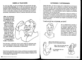SOBRE LA TELEVISIÓN
En marzo de 1996, uno de los sociólogos más importantes del siglo,
el francés Pierre Bourdieu, dio un ciclo de conferencias acerca de la
televisión (luego retransmitidas por una señal televisiva) . Sobre la te-
levisión, el libro que resultó de esas conferencias, pronto se transfor-
mó en un best seller y produjo una gran controversia que movilizó a
periodistas, editorialistas de diarios y cadenas televisivas de Europa .
SUORES, HE SIMrLIFI(ADO UN
r0(0 MI DISCURSO MM rODER
SER (OMtRENDIDO fOR TODOS .
rRRO ME MANTENIDO ALGUNAS
rROrIEDADES QUE EN
GENERAL ESTÁN QUEDANDO
FUEM DE LA TELEVISIÓN.
SE TRATA DE UN DISCURSO
ARTICULADO, ARGUMENTATIVO
Y DEMOSTRATIVO. tOR ESO HE
MUTADO (ON EL DIRECTOR
QUE ME FILME (ON UNA
(ÁMAM FIJA, Y VE NO
HAYA ILUSTRACIONES, NADA
DE IMÁGENES, DOCUMENTOS,
ESTADÍSTICAS, QUE DISTRAIGAN
LA ATENCIÓN SOBRE MI
MAMA Y RAZONAMIENTO ...
198 ICOMUNICACIÓN PARA PRINCIPIANTES
Para Bourdieu, la televisión pone en serio peligro las diferentes esfe-
ras de la producción cultural : arte, literatura, ciencia, filosofía, dere-
cho. . . pero también la vida política y la democracia .
Pierre Bourdieu (1930-2002) nacido en Francia, se destacó por sus abordaje interdisci-
plinario y por establecer una estrecha relación entre su producción intelectual y los pro-
blemas más relevantes de la sociedad . Entre sus obras se destacan La distinción, El ofi-
cio de sociólogo, Las reglas del arte.
AUTONOMÍA Y HETERONOMÍA
Según Bourdieu, uno de los rasgos de la modernidad es la formación
de campos de saber, como el científico o el artístico, que tiene relativa
autonomía. Es decir, que en las filas del propio campo se deciden los
criterios de legitimación y consagración de sus miembros . Por ejemplo,
los matemáticos, o los artistas deciden sobre la validez de una teoría
matemática o de una obra de arte .
Hoy, en cambio, los asuntos de la vida social y cultural se exhiben en
la televisión. Su dinámica, donde predominan la presión por el rating,
la velocidad y el cambio permanente en pos de nuevas atracciones, es
diferente a la lógica y los tiempos que regulan la producción en cada
campo específico.
",LO QUE NO ESTÁ EN LA TELEVISIÓN, NO EXISTE„ .
6(~
SroDrjA EKI'UURNOS BREVEMENTE EN QUÉ. (ONSISTE Su
lis
	
REFUTA014 A LA LEY DE LA RELATIVIDAD DE EINSTEIN!
, Es 010(1L
roDRÍAMOf EMrEZAR DICIENDO VE. . .
MuY Ef(AIERE(EDOR, rERO SL ¡VOS
BUENO,
	
(oN TAN rao nEMro, rERO
	
*"
AcABó EL nEMro .
la heteronomía (opuesta a
la autonomía) empieza cuando,
por ejemplo, alguien que no es
matemático puede intervenir pa-
ra dar su parecer sobre los ma-
temáticos; cuando se resuelve
una polémica intelectual o se
opina sobre un tema a partir de
la autoridad que da la televisión .
1 ,
i1o
D0
IX - DISPAREN CONTRA LA TV 1199
 
