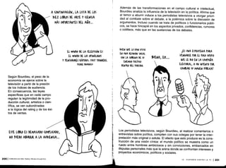 Según Bourdieu, el peso de la
economía se ejerce sobre la
televisión a partir de la presión
de los índices de audiencia .
En consecuencia, las leyes
específicas que en cada campo
regulan la legitimidad de la pro-
ducción cultural, artística o cien-
tífica, se ven subordinadas
a la lógica del rating y de los éxi-
tos de ventas.
2001 COMUNICACIÓN PARA PRINCIPIANTES
A (ONTINUA(IÓN, LA LISTA DE LOS
DIEZ LIBROS DE ARTE Y (ENUA
MÁS IMPORTANTES DEL AÑO ...
EL MUNDO DE LA TELEVISIÓN ES
EL MUNDO DE LOS OÍ'INÓLOGOS
Y PENSADORES RÁPIDOS, FAST THINKERS.
fIERiJ. BOURDIIU
NO PUEDO ABURRIR A LA AUDIENCIA ...
folil llr
Además de las transformaciones en el campo cultural e intelectual,
Bourdieu analiza la influencia de la televisión en la política. Afirma que
el temor a aburrir induce a los periodistas televisivos a otorgar priori-
dad al combate sobre el debate, a la polémica sobre la discusión de
argumentos. Incluso cuando se trata de políticos o funcionarios públi-
cos, se hace hincapié en los aspectos privados, confidencias, rumores
o cotilleos, más que en las sustancias de los debates .
DICEN oPE LO HAN VISTO
EN UNA REUNIÓN S0(IAL
(ON LA SOBRINA DE SU
ENEMIGO rOLÍTI(o
DENTRO DEL PARTIDO .
BUENO, Eh....
LES UNA ESTRATEGIA PARA
VENGARSE IOR EL (0(0 MOYO
AUE. LE DIO EN LA (AMrAPA
ELECTORAL, 0 UN INTENTO POR
(AMBIAR SU IMAGEN PÚBLICA?
Los periodistas televisivos, según Bourdieu, al realizar comentarios o
entrevistas sobre política, compiten con sus colegas por tener la inter-
pretación más original o astuta . El efecto que esto produce es la cons-
trucción de una visión cínica: el mundo político se muestra como un
ruedo entre hombres ambiciosos y sin convicciones, embarcados en
disputas personales más que la arena donde se confrontan intereses y
proyectos económicos, políticos y sociales .
ESTE LIBRO ES DEMASIADO (OMrLI(ADO,
N IX - DISPAREN CONTRA LA TV 1 201
 