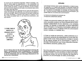 El conjunto de los mecanismos descriptos -alerta el sociólogo-, pro-
duce un efecto global de despolitización o, más exactamente, de
desencanto político . En definitiva, se promueve una representación del
mundo carente de sentido, e incapaz de infundirlo, en tanto sucesión
absurda de hechos respecto de los cuales no se entiende nada y sobre
los cuales nada cabe hacer .
Los intelectuales tienen la capacidad de dar cuenta de este funciona-
miento. Sin embargo, afirma Bourdieu, son muchos los que realizan un
uso cínico del saber: utilizan el conocimiento de las leyes y tendencias
del campo periodístico y televisivo para mejorar su posición en él .
Pero, afirma, es posible hacer un uso clínico del conocimiento . ¿De
qué manera?
ES POSIBLE PONER DE
MANIFIESTO LOS
ME(AWISMOS O(ULTOS Y
SUS EFECTOS
NEGATIVOS, Y, DE
ESTA MANERA,
(Ot$ATIRLOS .
2021 COMUNICACIÓN PARA PRINCIPIANTES
En sus últimos años de vida, Bourdieu participó de diversos de-
bates y manifestaciones contra la globalización y las políticas
neoliberales . Su acción es en sí misma un llamado al compromi-
so de los intelectuales para que intervenga críticamente en los
asuntos de la vida pública .
EPÍLOGO
Las ciencias humanas nacen cuando individualizan un objeto de estu-
dio específico y un método para abordarlo : la psicología estudia las
conductas individuales y el funcionamiento de la psiquis ; la antropolo-
gía, las culturas no occidentales; la sociología, las relaciones socia-
les... ¿Cuál es, entonces, el objeto de estudio de la comunicación? ¿Es
posible hablar de una Ciencia de la Comunicación?
La historia de la disciplina ha mostrado dos
concepciones radicalmente distintas :
• Existe una autonomía relativa del objeto de estudio, y por
ende, es posible construir una Teoría General de la Comu-
nicación independiente de las relaciones y los contextos
sociales. Por ejemplo, la cibernética, la teoría matemática
de la información o la lingüística funcionalista, aplicaron el
mismo modelo formal a cualquier forma de comunicación
(social, mediada, no mediada, etc.).
• 0 bien no existe tal autonomía, y debe analizarse la co-
municación partiendo de problemáticas en la que está inte-
grado el todo social . Esta perspectiva privilegia el estudio
de las lógicas sociales de la comunicación y supone un
abordaje interdisciplinario que incluye diferentes dimensio-
nes (historia, economía, política, etc .)
Hoy en día, existe cierto consenso en el campo acerca la necesidad del
abordaje interdisciplinario . Como se sostuvo a lo largo de este trabajo,
no existe un proceso o acto de comunicación por fuera de la historia y
las relaciones sociales, sino que hay condiciones que determinan la
producción y los usos del lenguaje, los medios y las tecnologías .
IX - DISPAREN CONTRA LA TV 1203
 