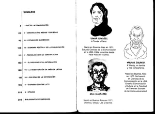 3
20
92
108
113
132
168
181
196
203
205
SUMARIO
I - QUÉ ES LA COMUNICACIÓN
II - COMUNICACIÓN, MEDIOS Y SOCIEDAD
III - ESTUDIOS DE AUDIENCIAS
IV - ECONOMÍA POLÍTICA DE LA COMUNICACIÓN
V - TECNOLOGÍAS DE LA COMUNICACIÓN
VI - EL DISCURSO DE LA INFORMACIÓN
VII - LA INVESTIGACIÓN EN AMÉRICA LATINA
VIII - SOCIEDAD DE LA INFORMACIÓN
IX - DISPAREN CONTRA LA TV
X - EPÍLOGO
BIBLIOGRAFÍA RECOMENDADA
ROMINA S(fNAIMR
A Tomás y Darío .
Nació en Buenos Aires en 1971 .
Estudió Ciencias de la Comunicación
en la UBA. Edita y escribe desde
hace más de 10 años .
KALIL LLAMAZAKES
Nació en Buenos Aires en 1971 .
Diseña y dibuja. Lee y escribe.
MARIANO ZAKOWSKY
A Wendy, mi familia
y mis compañeros .
Nació en Buenos Aires
en 1977. Se licenció
en Ciencias de la
Comunicación en la UBA .
Enseña Comunicación
y Cultura en la Facultad
de Ciencias Sociales
de la misma universidad .
 