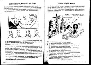COMUNICACIÓN, MEDIOS Y SOCIEDAD
La comunicación en el siglo XX está indiscutiblemente vinculada a los
grandes medios masivos
. Desde su nacimiento, la influencia y el poder
de los medios creció de tal manera que es imposible pensar los proce-
sos comunicativos, culturales y políticos, fuera de este fenómeno .
¿Los medios masivos tienen poder para orientar o provocar con-
ductas o imponer modas? ¿0, por el contrario, expresan deseos,
fantasías o intereses ya existentes en el público?
La aparición de los medios de comunicación cambió la percepción del
mundo. A las modificaciones en las conductas individuales se suman
las maneras de concebir y de producir el arte o las formas de practicar
la política (y por ende, las relaciones de poder entre los grupos)
. La
mayoría de los grandes temas que hacen a la vida de las sociedades
contemporáneas están relacionados con la comunicación de masas
.
Uno de los aspectos centrales de los estudios en comunicación
consiste en indagar las relaciones entre la sociedad y los
medios masivos de comunicación .
20 1 COMUNICACIÓN PARA PRINCIPIANTES
LA CULTURA DE MASAS
Las transformaciones sociales, políticas, económicas e ideológicas
que se verifican a partir de la revolución industrial -y que se intensifi-
can de manera considerable en Europa y Estados Unidos, a partir de
la segunda mitad del siglo XIX-, dan lugar a lo que se conoce como la
sociedad de masas .
UN ASO Y VUELTA A LOS Ní60(105 .
La sociedad de masas se caracteriza por :
La expansión del sistema capitalista industrial .
La división y especialización del trabajo : mayor demanda
de trabajadores y de calificación laboral .
La paulatina extensión de la alfabetización y creación de
sistemas educativos modernos .
La complejidad de las estructuras sociales .
,La integración y desarrollo de los mercados y las ciudades .
a El crecimiento sostenido de la población .
•
	
El afianzamiento del orden social que encuentra su fundamentación
en las creencias secularizadas (el individuo, la justicia social,
el trabajo reglamentado o la igualdad) .
Las innovaciones tecnológicas permanentes .
II - COMUNICACIÓN, MEDIOS Y SOCIEDAD 1
	
21
 