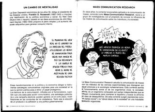 UN CAMBIO DE MENTALIDAD
La Gran Depresión económica de los años 30, obliga al presidente de
los Estados Unidos, Franklin D. Roosevelt (1882-1945) a impulsar
una reactivación de su política económica y social . Su New Deal
(Nuevo trato o reparto), basado en las ideas económicas de John May-
nard Keynes (1883.1946) propone el pleno empleo y el aumento del
poder adquisitivo para generar consumo interno .
Estas transformaciones en la política y la economía obligan a instru-
mentar estrategias comunicativas originales para una sociedad en la
que la opinión pública pasa a tener un papel protagónico .
Los teóricos de la comunicación, influidos por el funcionalismo, supo-
nen que una adecuada acción comunicativa, una estrategia publicita-
ria o una campaña electoral, pueden generar, en el corto plazo, modi-
ficaciones en las conductas de los ciudadanos . Tanto sea la elección
de un producto o la adhesión a una política gubernamental .
MASS COMMUNICATION RESEARCH
En esos años, la corriente funcionalista aplicada a la comunicación de
masas, conocida como Mass Communication Research, reúne a un
grupo de investigadores con el propósito de conocer la influencia de
los medios de comunicación sobre los individuos y la sociedad .
C
La Mass Communication Research estudia la comunicación de masas
con los métodos de las ciencias experimentales que impregnan por
aquel entonces a la sociología norteamericana . Esta corriente asimila
el funcionamiento social al de los organismos vivos : la sociedad,
afirma, es un organismo compuesto por partes independientes que se
influyen mutuamente para mantener el equilibrio y buscar la armonía
en caso de desequilibrios . De esta corriente surgen expresiones como
°el cuerpo social" o la "célula básica de la sociedad" en una indudable
apelación organicista .
II - COMUNICACIÓN, MEDIOS Y SOCIEDAD
	
33
 