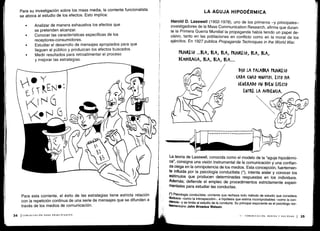 Q
o
Ó1)
II
Para esta corriente, el éxito de las estrategias tiene estricta relación
con la repetición continua de una serie de mensajes que se difunden a
través de los medios de comunicación .
34 I COMUNICACIÓN PARA PRINCIPIANTES
Ole
PW
La teoría de Lasswell, conocida como el modelo de la "aguja hipodérmi-
ca", consigna una visión instrumental de la comunicación y una confian-
za ciega en la omnipotencia de los medios. Esta concepción, fuertemen-
te influida por la psicología conductista (*), intenta aislar y conocer los
estímulos que producen determinadas respuestas en los individuos .
Además; defiende el empleo de procedimientos estrictamente experi-
mentales para estudiar las conductas .
(*) Psicología conductista : corriente que rechaza todo método de estudio que considera
dudosos -como la introspección-, e hipótesis que estima incomprobables -como la con-
ciencia- y se limita al estudio de la conducta . Su principal exponente es el psicólogo nor-
1eamericano John Broadus Watson.
II - COMUNICACIÓN, MEDIOS Y SOCIEDAD 1 35
Para su investigación sobre los mass media, la corriente funcionalista
se aboca al estudio de los efectos . Esto implica:
•
	
Analizar de manera exhaustiva los efectos que
se pretenden alcanzar.
•
	
Conocer las características específicas de los
receptores-consumidores .
•
	
Estudiar el desarrollo de mensajes apropiados para que
lleguen al público y produzcan los efectos buscados .
•
	
Medir resultados para retroalimentar el proceso
y mejorar las estrategias.
LA AGUJA HIPODÉRMICA
Harold D. Lasswell (1902-1978), uno de los primeros -y principales-
investigadores de la Mass Communication Research, afirma que duran-
te la Primera Guerra Mundial la propaganda había tenido un papel de-
cisivo, tanto en las poblaciones en conflicto como en la moral de los
ejércitos. En 1927 publica Propaganda Techniques in the World War.
 