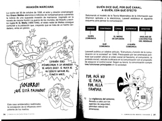 NJ
EXTRA905 SERES
ATEMORIZAMON A LOS &LAN)EROS
DE NUEVA )ERSEY. SE TRATA DE
UN E)t&(ITO INVASOM DEL
PLANETA MAM.
INVASIÓN MARCIANA
La noche del 30 de octubre de 1938, el actor y director cinematográ-
fico Orson Welles aterroriza a millones de norteamericanos cubriendo
la noticia de una supuesta invasión de marcianos . Inspirado en la
novela de ciencia ficción La guerra de los mundos, del filósofo y escri-
tor inglés H . G. Wells (1866-1946), el relato radial de Welles consigue
confundir a la población que, creyendo que se trata de un hecho ver-
dadero, entra en pánico .
Este caso emblemático reafirmaba
la concepción de la influencia omni-
potente de los medios .
36 1 COMUNiCACiON PARA PRINCIPIANTES
QUIÉN DICE QUÉ, POR QUÉ CANAL,
A QUIÉN, CON QUÉ EFECTO
Retomando el modelo de la Teoría Matemática de la Información que
Shannon aplicaba a la electrónica, Laswell establece el siguiente
esquema para pensar la comunicación :
EMISOR
	
CONTENIDO
	
CANAL AUDIENCIA
	
EFECTOS
QUIÉN
COMUNICA
QUÉ
COMUNICA
La vigilancia del entorno,
llevada a cabo por los
agentes de seguridad,
permiten relevar las
amenazas .
EL MEDIO
	
ANÁLISIS DE
DE DIFUSIÓN
	
LOS EFECTOS
DEL MENSAJE
A QUIÉN
COMUNICA
Lasswell publica un célebre artículo, "Estructura y función de la comu-
nicación en la sociedad" en 1948 . Preocupado por las amenazas polí-
ticas que pueden alterar el orden social (el fascismo, el comunismo, la
protesta social), estudia la eficacia en la comunicación con el propósito
de asegurar el control social . Según su teoría, la comunicación cumple
tres funciones principales en la sociedad:
II - COMUNICACIÓN, MEDIOS Y SOCIEDAD 1 37
 