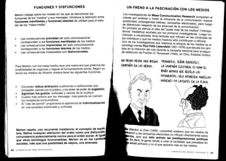 FUNCIONES Y DISFUNCIONES
Merton trabaja sobre los niveles en los que se estructuran las
funciones de los "medios" y sus mensajes . Introduce la distinción entre
funciones manifiestas y funciones latentes de utilidad para el estu-
dio de los "mass-media" .
•
	
Las consecuencias previstas del acto comunicacional
corresponden a las funciones manifiestas de los medios
•
	
Las consecuencias imprevistas del acto comunicacional
corresponden a las funciones latentes de los medios
•
	
Las consecuencias indeseables son disfuncionales .
Para Merton, con los mass-media nace una nueva era que potencia las
posibilidades de organizar y regular el funcionamiento social . Según su
teoría los medios de difusión masiva tiene las siguientes funciones:
•
	
Conceden status jerárquico a personas e instituciones que
comparten valores con el público, y los dotan de poder de sugestión.
•
	
Aglutinan los gustos, actitudes y valores de la multitud .
•
	
Cuánto más activos son los mensajes, más pasivos se vuelven
los receptores-consumidores.
•
	
El "líder de opinión" proporciona la apariencia de individualización
en una sociedad masificada y unificada .
Merton resalta, con recurrente insistencia, el concepto de equili-
brio. Define cualquier alteración del orden como una d'isfunción :
circunstancia potencialmente nociva para el orden social . Al igual
que otros sociólogos funcionalistas, Merton ve en los cambio
sociales, más que una posibilidad de mejora, una amenaza .
UN FRENO A LA FASCINACIÓN CON LOS MEDIOS
Los investigadores de
Mass Communication Research comparten el
interés por analizar y medir la influencia de la comunicación masiva
(publicidad, propagandas bélicas, campañas electorales), pero luego
se diferencian respecto de los alcances de la comunicación .
En principio se atenúa la idea del "poder total de los medios" ("omnipo-
tencia" mediática) acuñado por los primeros investigadores
. Luego co-
mienzan a visualizarse otros factores que influyen en las conductas de
los individuos y que los medios masivos sólo contribuyen a reforzar
.
Uno de los investigadores que relativiza la eficacia de los medios es el
sociólogo vienés Paul Félix Lazarsfeld (1901-1976) que estudia los cam-
bios en la intención del voto durante la campaña electoral para la segun-
da reelección de Franklin D. Roosevelt (1940), en Ohio, Estados Unidos .
No HEMOS HENO UNA BUENA TRANQUILO, SEÑOR KOOSEVELr .
CAMPAÑA EN LOS MEDIOS .
	
LA (AMrAÑA ELECTORAL ES (OM0 EL
BAÑO QVÍMI(0 QUE REVELA LAS
FOTOGRAFÍAS. SÓLO APARECEN AQuEj.IAS
IMÁGENES YA LATENTES EN LA PLACA.
Election is Over (1948), Lazarsfeld sostiene que los medios de
ión y las campañas electorales no influyen directamente sobre
tes, sino que
sólo activan las predisposiciones políticas
Es
decir, la gente tiende a votar al candidato que prevalece en
social primario y no al que aparece más en los medios
.
II -
COMUNICACIÓN, MEDIOS Y SOCIEDAD
I 41
 