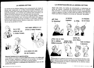 Las teorías de los efectos relativos de la comunicación de masas al-
canzan gran repercusión en la Mass Communication Research . Sin
embargo, pocos años más tarde se desarrolla, dentro de la misma tra-
dición funcionalista, una corriente que cuestiona esos principios y re-
plantea la enorme influencia de los medios sobre las personas .
Esta nueva contracorriente -conocida como agenda setting- reinstala
el problema de los efectos . Pero, al contrario del modelo de la aguja hi-
podérmica que plantea influencias concretas y a corto plazo, sostienen
que los mass media producen efectos a largo plazo : organizan la for-
ma en que se percibe al mundo .
Algunas hipótesis de la agenda-setting
• Los medios no le dicen a la gente cómo debe pensar, sino sobre qué
temas . Es decir, establece el repertorio de los asuntos, los argumen-
tos, los problemas sobre los que habla la opinión pública .
•
	
Los medios establecen la jerarquía de importancia en que son dis-
puestos los temas .
Según esta visión, los medios de comunicación, al seleccionar los
temas de "interés", construyen las representaciones de la realidad .
Pero, de hecho, no todos los medios tienen la misma capacidad para
instalar la agenda . Es decir, el mero hecho de publicar una noticia no
implica que ésta se integrará a los temas de "discusión" del público .
í(VÁLES SON LOS TEMAS
	
CONTROL DEL
&()E EL 0BIEKNO
	
MEDIDAS PARA
GASTO rÚBLI(o
TEMAS CULTURALES
DEBERíA RESOLVER? PALIAR LA CRISIS
	
Y EMATIVOS
1
Enmarcada en la tradición funcionalista, la investigación llevada a cabo
Por la agenda setting mantiene las preferencias cuantitativas . En este
paso, su preocupación es medir la capacidad de los distintos medios
°ele instalar temas de interés .
 