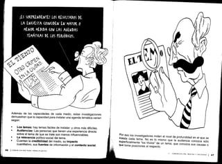 ;ES SORPRENDENTE! LOS RESULTADOS DE
LA ENCUESTA (OIN(IDEN EN MAYOR 0
MENOR MEDIDA (ON LAS AGENDAS
TEMÁTICAS DE LOS PERIÓDI(0S .
0
Además de las capacidades de cada medio, estas investigaciones
demuestran que la capacidad para instalar una agenda temática varían
según:
Los temas: hay temas fáciles de instalar; y otros más difíciles .
Audiencias : Las personas que tienen una experiencia directa
sobre el tema de que se trate son menos influenciables .
La relevancia político-social del tema .
Cuentan la credibilidad del medio, su impacto
cuantitativo, sus fuentes de información y el contexto social .
46 (COMUNICACIÓN PARA PRINCIPIANTES
Por eso los investigadores miden el nivel de profundidad en el que se
instala cada tema
. No es lo mismo que la audiencia conozca sólo
superficialmente "los títulos" de un tema
; que conozca sus causas o
que tome posiciones al respecto .
I
II -
COMUNICACIÓN, MEDIOS Y SOCIEDAD
1 47
 