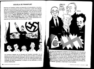 Mientras en Estados Unidos se desarrolla el funcionalismo y la socio-
logía de la comunicación de masas, en Alemania, a partir de la década
del '20, un grupo de intelectuales discute sobre estos temas en el Ins-
tituto de Investigación social de Frankfurt. Esta escuela de pensa-
miento, conocida como Escuela de Frankfurt o "Escuela de la teoría
crítica" reúne a Walter Benjamin (1892-1940), Theodor W. Adorno
(1903-1969), Max Horkheimer (1895-1973), Herbert Marcuse (1898-
1979), y más tarde Jurgen Habermas (1929) . Todos destacados ana-
listas de los fenómenos de la comunicación masiva .
Los primeros trabajos de la Escuela de Frankfurt coinciden con el
ascenso del nazismo en Alemania y del fascismo en Italia . La creciente
importancia de los símbolos culturales y de los modernos medios y téc-
nicas de comunicación constituyen una de las preocupaciones funda-
mentales de estos pensadores, e influyen en sus actitudes y motiva-
ciones intelectuales.
un clima de intolerancia creciente, los integrantes de la Escuela de
kfurt avanzan sobre el estudio de los autoritarismos, la racionali-
n y la tecnificación de las sociedades y la relación entre el cono-
ento científico y la crítica social. También abordan la situación del
y la estética en la época de las tecnologías y los medios masivos
municación . El punto de partida de sus reflexiones es la desilu-
la sociedad moderna que no había cumplido sus promesas de
"libertad, igualdad y fraternidad" a los hombres.
 
