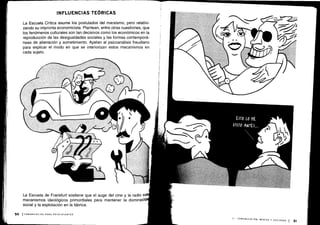 La Escuela Crítica asume los postulados del marxismo, pero relativi-
zando su impronta economicista . Plantean, entre otras cuestiones, que
los fenómenos culturales son tan decisivos como los económicos en la
reproducción de las desigualdades sociales y las formas contemporá-
neas de alienación y sometimiento . Apelan al psicoanálisis freudiano
para explicar el modo en que se interiorizan estos mecanismos en
cada sujeto.
La Escuela de Frankfurt sostiene que el auge del cine y la radio s
mecanismos ideológicos primordiales para mantener la dominaci
social y la explotación en la fábrica .
 
