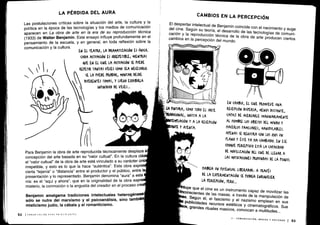 Las postulaciones críticas sobre la situación del arte, la cultura y la
política en la época de las tecnologías y los medios de comunicación
aparecen en La obra de arte en la era de su reproducción técnica
(1933) de Walter Benjamin . Este ensayo influye profundamente en el
pensamiento de la escuela, y en general, en toda reflexión sobre la
comunicación y la cultura .
EN EL TEATRO, LA DRAMATIZACIÓN ES ÚNICA.
(ADA A(TUA(IÓN ES IRRErETIBLE; MIENTRAS
4UE EN EL (INE LA A(TUA(IÓN SE rUEDE
REPETIR TANTAS VECES (OMO SEA NECESARIO .
SE LA PUEDE PROBAR, MONTAR DESDE
DIFERENTES TOMAS, Y LUE60 EXHIBIRLA
INFINIDAD DE VECES ...
LA PÉRDIDA DEL AURA
Para Benjamin la obra de arte reproducida técnicamente desplaza a
concepción del arte basada en su "valor cultual" . En la cultura clás
el "valor cultual" de la obra de arte está vinculado a su carácter úni
irrepetible, y esto es lo que la hace "auténtica" . Esta obra expre
cierta `lejanía" o "distancia" entre el productor y el público, entre la
presentación y lo representado . Benjamin denomina "aura" a esta
nía: es el "aquí y ahora", que en la originalidad de la obra expr
misterio, la conmoción o la angustia del creador en el proceso crea
Benjamin amalgama tradiciones intelectuales heterogénea
sólo se nutre del marxismo y el psicoanálisis, sino tambié
misticismo judío, la cábala y el romanticismo .
52 1 COMUNICACIÓN PARA PRINCIPIANTES
CAMBIOS EN LA PERCEPCIÓN
El despertar intelectual de Benjamin coincide con el nacimiento y augedel cine
. Según su teoría, el desarrollo de las tecnologías de comuni-
cación y la reproducción técnica de la obra de arte producen ciertos
cambios en la percepción del mundo .
LA fWTVRA, (OMO TODO EL ARPE
1RADI(IONAL, INVITA A LA
PLA(IÓN Y A LA RE(Er(IÓN
ANTE Y ATENTA .
EN CAMBIO, EL (INE PROMUEVE UNA
RE(Er(IÓN DISPERSA, MENOS DISTANTE,
(AMAZ DE A(ER(ARLE IMA6INAKIAMENTL
AL HOMBRE LOS OBJETOS DEL MUNDO Y
HACERLOS FAMILIARES, MANIrVLABLES,
APENAS SE REb1SrRA (ON LOS OJOS UN
rLANO Y ÉSTE YA HA (AMBIADO . EN ESE
(HOQPE rER(EfTIVO ESTÁ LA (APAODAD
DE MOVILIZA(IóN DEL (INE DE LLEGAR A
LAS MOTIVACIONES PROFUNDAS DE LA PSIQUIS .
HABRÍA UN POrENgAL LIBERADOR, A TRAVÉS
DE LA EXrERIMENTA(IÓN SE PODRÍA ENRIgUE(EK
LA PERCEPCIÓN, PERO ..O
uye que el cine es un instrumento ca
	
dpaze movilizar las
Ii0eonscientes de las masas, a través de la manipulación de
s• Según él el fascisml
,o y e nazismo emplean en sus
publicidades recursostéti
escos y cinematográficos . Susgrandes
rituales mas ivos, convocan a multitudes . . .
II - COMUNICACIÓN, MEDIOS Y SOCIEDAD l
53
 