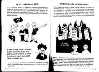 LA POLITIZACIÓN DEL ARTE
En la producción artística, al fracasar la norma de autenticidad se
transforma la función del arte . Con la reproducción técnica, la obra
pierde su `valor cultual", su "aura", pero adquiere `valor exhibitivo , es
decir, se multiplica su capacidad de exhibición : en lugar de fundamen-
tarse en un ritual, su razón de ser podría encontrarse en una práctica
distinta : la política . . ..
ES MOKA DE TOMAR NOTA DE LOS GRANDES
PELIGROS &VE A(E(HAN . FRENTE A LA
ESTETIZA(IÓN DE LA POLÍTI(A &UE SUPONE
EL FAS(ISMO, ES URGENTE (ONTRAPONEL
LA POLITIZÁ(IÓN DEL ARTE.
Así como Benjamin vislumbra las posibilidades liberadoras de la téc-
nica y la cultura de masas, también es pionero en intuir su potencial
destructivo ...
EXPERIENCIAS EN ESTADOS UNIDOS
Con la llegada del nazismo al poder, muchos miembros del Instituto, de
ascendencia judía u orientación marxista, deben dejar sus actividades
de investigación y los puestos en las universidades . Cuando la situa-
ción se hace extremadamente peligrosa abandonan el país . Luego de
un breve paso por Suiza, la mayoría se exilia en los Estados Unidos .
En la Universidad de Columbia toman contacto con las investigaciones
de los sociólogos funcionalistas .
Adorno y Horkheimer toman contacto no sólo con las investigaciones
funcionalistas sino con la cultura de masas más desarrollada del pla-
neta. .. Walter Benjamin, a pesar de las insistencias de Adorno, se niega
viajar a Estados Unidos . Exiliado en París, la invasión nazi a Francia
obliga a huir nuevamente . Mientras intenta cruzar la frontera esca-
a la persecución, se suicida en el sur de Francia, en 1940 .
II - COMUNICACIÓN, MEDIOS Y SOCIEDAD
	
55
 