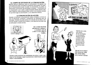 EL CAMPO DE ESTUDIOS DE LA COMUNICACIÓN
Muchos teóricos reflexionan sobre la comunicación . En general, las
preocupaciones están centradas en problemas más amplios . Por ejem-
plo, el funcionamiento social, el poder, el conocimiento, la política, la
democracia, la economía, las tecnologías, la psiquis . . . El fenómeno de
la comunicación, por lo tanto, puede encararse desde distintos enfo-
ques . Desde ya, estos enfoques deben remitir a los contextos sociales
en que tiene lugar la comunicación, y a su desarrollo histórico .
LA COMUNICACIÓN EN ACCIÓN
Estudiar el fenómeno comunicacional implica considerar la forma en
que se estructuran, producen y recepcionan los diferentes tipos de
mensajes. También se puede centrar en el estudio de las ideas y valo-
res que circulan a través de los medios, y las relaciones de poder que
se vehiculizan a través de ellos .
MIRA LA (ÁMARA PARA BUSCAR
(OMPLI(IDAD (01V LA AUVIUGA . 51
EL TELEVIDENTE SIENTE 4UE
LO MIRAS A LOS 0)OS, (REERA TUS
PALABRAS ...
También puede analizarse las posibilidades de producir, recibir y par-
ticipar en los mensajes, según la pertenencia a determinados grupos,
clases o nacionalidades .
Además de la refle-
xión acerca
de las tecnologías,
la comunicación
aborda el estudio
y análisis de los
accesos y usos
que dan a estas
herramientas los
distintos actores
y sectores socia-
les.
1PARA QUÉ UTILIZA INTERNET?
1PARA ENVIAR MAILS, BAJAR
)UEGoS, BUSCAR TRABAJO,
LEER LAS NOTICIAS 0 (HATEAR'
I - QUÉ ES LA COMUNICACIÓN
5
 