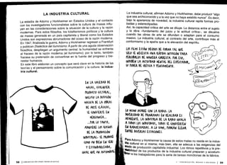 La estadía de Adorno y Horkheimer en Estados Unidos y el contacto
con los investigadores funcionalistas sobre la cultura de masas influ-
yen en las consideraciones sobre la situación de la cultura y la razón
modernas. Para estos filósofos, los totalitarismos políticos y la cultura
de masas generada en un país capitalista y liberal como los Estados
Unidos son expresiones abrumadoras del ocaso de la razón moderna .
En 1947, finalizada la guerra, Adorno y Horkheimer regresan a Frankfurt
y publican Dialéctica del iluminismo. A partir de una aguda observación
filosófica, despliegan un argumento central : la humanidad se enfrenta
al fracaso de la razón moderna (el iluminismo) ; por lo tanto, también
fracasa su pretensión de convertirse en la fuente del progreso y bie-
nestar humanos .
En este libro elaboran un concepto que será clave en la historia de las
teorías y el pensamiento sobre la comunicación y la cultura : la indus-
tria cultural .
EN LA SO(IEDAD DE
MASAS, (UALQUIEK
PRODUCTO CULTURAL,
INCLUSO LA DIFUSIÓN
MASIVA DE LA ORAS
DE ARTE (LÁSI(AS,
SE (ONVIERTE EN
MERCANCÍA ...
...POR LO TANTO,
AD&UIERE LOS RASGOS
DE LA PRODU((IÓN
INDUSTRIAL , SE PRODUCE
COMO UN BIEN EN SEIU
Y ESTANDARIZADO,
IGUAL QUE UN AUTOMÓVIL
La industria cultural, afirman Adorno y Horkheimer, debe producir "algo
que sea archiconocido y a la vez que no haya existido nunca" . Es decir,
bajo la apariencia de novedad, la industria cultural repite formas pro-
badas y estereotipadas .
Así, la capacidad crítica del arte se diluye. La distancia entre el sujeto
y la obra -fundamento del juicio y la actitud crítica-, se disuelve
cuando las obras de arte se difunden o adaptan para el consumo
masivo. La industria cultural, al contrario del arte, contribuye más al
conformismo y la apatía que a la elevación del espíritu .
LOS FILMS ESTÁN HECHOS DE FORMA TAL VE
SÓLO SE NECESITA UNA RÁPIDA INTUICIÓN PARA
rRR l IRLOS DE MANERA (oRRE(TA . rOK ESO,
INHIBEN LA ACTIVIDAD MENTAL DEL EStL(TADOK,
SU PODER DE (KíTK(A Y PENSAMIENTO .
LO MISMO O(URRE (ON LA RADIO, LA
DIVERSIDAD DE PROGRAMAS EN REALIDAD ES
APARENTE. LA INDUSTRIA DE LA RADIO IGUALA
A TODOS LOS INDIVIDUOS, TODOS SE (ONVIERTEN
EN RADIOES(u(HAS. A LO SUMO, PODRÁN ELEGIR
ENTRE. DIVERSAS ESTACIONES .
Para
Adorno y Horkheimer la causa de estos males no reside en la indus-
tria cultural en sí misma ; más bien, ella se adecua a las exigencias del
modo de producción capitalista industrial . Los ritmos repetitivos y la pre-
~ibilidad de los productos de la industria cultural preparan y acostum-
ran a los trabajadores para la serie de tareas monótonas de la fábrica .
 