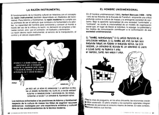 I
60
LA RAZÓN INSTRUMENTAL
El funcionamiento de la industria cultural se relaciona con el concepto
de razón instrumental (también desarrollado en Dialéctica del ilumi-
nismo). Para Adorno y Horkheimer, la razón moderna no cumple con
su promesa de ser el vehículo que conduce a la humanidad a la adul-
tez. La capacidad del hombre para conocerse y conocer al mundo a
través del uso de la crítica y la razón, no derivaron en progreso y bie-
nestar común, sino -por el contrario- en barbarie y dominación .
La razón devino razón instrumental, al servicio de la manipulación, el
control y el cálculo especulativo .
AUS(MWITZ Y LA $OMBA ATÓMICA SON LAS
(ONSL(VEN(IAS a,VL LA HUMANIDAD
HEREDA DE LA (OV)UN(IÓN ENTRE (IEN(IA
Y VOLUNTAD DE DOMINIO . ES LA RAZÓN
INSTRUMENTAL EN SU MÁXIMO DESARROLLO .
ADORNO
ICOMUNICACIÓN PARA PRINCIPIANTES
HORK IEIMEK
1NO (RUS &VE LOS MEDIOS DE (OMUNI(A(IÓN Y LA INDUSTRIA (ULTURAL
SON LOS GRANDES RENONSABLES DEI. E(LIfSE DE LA RAZÓN MODERNAr
ALIENTAN LA HOMOGENEIZA(IÓN Y MASIFICACIÓN DEI. SER HUMANO,
EXTRAVÍAN LA RAZÓN Y LA (ArA(IDAD DE rENSAMIENTO CRÍTICO .
Los teóricos enfrentados a las posiciones de Adorno y Horkheimer
respecto de la cultura de masas los tildan de esgrimir recursos
defensivos: nostalgias por una experiencia artística y cultura#
libre de los condicionamientos de la técnica moderna .
EL HOMBRE UNIDIMENSIONAL
En El hombre unidimensional (1964), Herbert Marcuse (1898 - 1979)
-otro de los filósofos de la Escuela de Frankfurt- emprende una crítica
profunda contra la cultura de masas y la emergente sociedad de con-
sumo. Bajo la aparente racionalidad de una sociedad "confortable" y
"civilizada", se oculta la irracionalidad de un modelo de organización
social que, en lugar de liberar al individuo, lo sojuzga . La publicidad y
los medios de comunicación contribuyen a la conformación de esa
sociedad unidimensional .
EL "HOMBRE UNIDIMENSIONAL„ ES EL NUEVO rROTOTIPO DE LA
CIVILIZACIÓN MODERNA . ES EL HOMBRE o&uE VIVE EN UNA SOLA
DIMENSIÓN toRQVE HA PEMDID0 SU DIMENSIÓN WTI(A . EN ESTA
SOCIEDAD, LA (APA(IDAD DE DECISIÓN DE LOS INDIVIDUOS SE LIMITA
A ELEGIR ENTRE uN PMODu(TO Y orgO.
NI SIQUIERA, ENTRE UNA MAMA Y OTRA .
	
/
i
w man
∎//
0
I
y'
k1
ras la crisis de posguerra, en los años cincuenta, las economías crecen
A ritmo acelerado . El pleno empleo y los aumentos salariales integran
'4k millones de personas al consumo masivo de bienes . En este contexto,
arcuse elabora sus teorías .
COMUNICACI6N MEDICS V SCC ;EOAI l 61
 