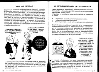 ó
El ESPA(10
PÚBII(0 MODERNO
ES uN LSPA(10 DL
MLDIA(IÓN LNTRL
EL ESTADO Y LA
50(1EDAD .
NACE UNA ESTRELLA
La prensa y la información modernas nacen en el siglo XIV vinculadas
a una función económica: brindar información actualizada para orien-
tar la actividad de los comerciantes . Las transformaciones sociales y
políticas entre los siglos XVI y XVIII (principalmente en Francia e Ingla-
terra), amplían las funciones de la prensa que se sustraen, en parte,
de la esfera del mercado. En este período de grandes cambios -cuyo
momento culminante es la Revolución Francesa-, los periódicos se
convierten en espacios de discusión y de búsqueda de influencia polí-
tica. De este modo, los distintos grupos de la naciente burguesía
toman partido público por una u otra posición política . Así se constituye
la opinión pública ilustrada .
La opinión pública y la publicidad burguesas se basan en la discusión
y el intercambio de argumentos entre individuos privados (pero en
carácter de sujetos públicos), en la confrontación de ideas y de opinio-
nes "ilustradas" . Esta comunicación raciona se realiza, principalmente,
a través de la prensa .
LA REFEUDALIZACIÓN DE LA ESFERA PÚBLICA
Según Habermas, la opinión pública moderna comienza a experimen-
tar su declive a finales del siglo XIX, cuando lentamente comienza a
exclipsarse el espacio público .
Al igual que en sus orígenes, estas transformaciones se expresan en
la prensa :
•
	
Los periódicos se constituyen en empresas comerciales .
•
	
Proveen información y entretenimiento.
•
	
Obtienen ganancias a través de la venta de anuncios publicitarios .
Esta tendencia se consolida con la aparición de los medios de comu-
nicación de masas del siglo XX . Habermas observa que cuando las le-
yes del mercado se introducen en la "publicidad", la persuasión reem-
plaza al intercambio de argumentos . De esta manera la comunicación
política deja de fundamentarse en la razón : la publicidad crítica se
transforma en publicidad manipuladora, construida a partir de estudios
de marketing y preferencias de los consumidores .
La expresión "refeudalización" -con la que Habermas da cuenta de su
idea-, alude a la publicidad de la Edad Media . En esa época, los sig-
nos de poder o la imagen de superioridad se imponen a los argumen-
tos. Ese concepto publicitario, según el intelectual alemán, se recrea
en el presente bajo las formas que le imprimen las técnicas y los
medios masivos de comunicación de masas.
II - COMUNICACIÓN, MEDIOS Y SOCIEDAD 1 67
 