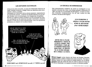 A fines de los años cincuenta, un grupo de intelectuales británicos de
origen marxista comienza a indagar sobre las relaciones entre comu-
nicación, cultura y sociedad.
Interesados en el fenómeno de las culturas populares -especialmente
las expresiones obreras-, combinan los estudios literarios con las cien-
cias sociales, como la antropología y las indagaciones etnográficas .
Movidos por objetivos políticos similares a los de la Escuela de Frank-
furt, se preguntan por las relaciones de poder o dominación, prestando
atención a zonas de la cultura desvalorizadas, como las expresiones
proletarias y su relación con la cultura masiva.
Este emprendimiento académico de centrar la investigación en los
estudios culturales iba a tener una limitada adhesión institucional . En
1964, se funda en la Universidad de Birmingham, el Centro de Estu-
dios Culturales Contemporáneos. De allí sale nombre de esta
corriente, Escuela de Birmingham.
Richard Hoggart, primer director del Centro de Estudios Culturales
Contemporáneos, publica a finales de los años cincuenta, The Uses of
Literacy, trabajo en el que combina el análisis literario con el método
etnográfico para dar cuenta de cómo es vivida la cultura de masas en
los barrios industriales -en especial la prensa y la literatura popular .
 