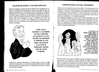 Según R. Hoggart, la cultura obrera da sentido a los mensajes que cir-
culan en los medios de comunicación a partir de su estilo de vida, sus
valores y tradiciones . En sus páginas, pone en discusión la tendencia
extendida en los estudios en comunicación de sobrevalorar la influen-
cia de los medios . A partir de una descripción intimista de la vida coti-
diana, indaga la compleja trama de la cultura popular, construida en la
relación con estos mensajes. Es decir, la experiencia de vida del
mundo obrero no se diluye con la llegada de la comunicación de
masas, sino que se entrecruza con ésta produciendo nuevas configu-
raciones culturales .
Apoyada en valores tradicionales, la cultura obrera -que no se deja
seducir tan fácilmente- se salva de los peores efectos de los medios
de comunicación de masas; pero, su simplicidad la convierte en presa
fácil de estos embates .
Muchos de los obstáculos para comprender el funcionamiento de la
industria cultural y los medios masivos -propios de las posiciones apo-
calípticas-, se deben a las dificultades para aprehender la diversidad
de dimensiones que intervienen en estos fenómenos . Es decir, la
industria cultural recurre a maneras muy complejas para incluir intere-
ses de las audiencias y los sectores populares .
Para Raymond Williams, no existe "una" cultura homogénea. En Cul-
tura y Sociedad (1958) plantea la existencia de diversos actores socia-
les y clases, con sus prácticas y experiencias específicas, que dan
lugar a la existencia de diversas culturas que se relacionan entre sí,
aunque no todas tienen la misma cuota de poder o legitimidad . Por eso
existen culturas subordinadas .
A través de este marco teórico, Williams analiza los medios masivos de
comunicación, en especial la prensa popular . Se detiene especial-
mente en la relación de ésta con el mundo cultural de los sectores a
quien va dirigida: los modos de narrar de esa prensa -señala- están
muy ligados a las prácticas de la cultura popular, sus experiencias y su
manera de vivir las relaciones sociales .
 