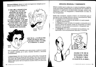 Raymond Williams retoma la noción de hegemonía trabajada por el
filósofo marxista Antonio Gramsci (") .
Pero la hegemonía, entendida como este proceso, puede ser puesta
en cuestión, resistida; por lo tanto, necesita recrearse y renovarse
constantemente .
(*) Antonio Gramsci (1891-1937). Pensador, escritor y político italiano . Formó parte del
movimiento de Consejos de Fábricas que intentó desafiar a Fiat y otras compañías de
Turín durante 1920 . Fundador del Partido Comunista Italiano (PC¡), integró la oposición
parlamentaria enfrentada a la dictadura de Benito Mussolini . Arrestado en 1926 y encar-
celado en 1928, murió en 1937 en el hospital de una prisión romana . (Ver Gramsci para
Principiantes).
Williams sostiene que la cultura es un cuerpo de prácticas y significa-
ciones que pueden contribuir tanto a la reproducción de lo existente (la
aceptación o la legitimación de determinados mensajes, valores y sig-
nificaciones) como a su impugnación o transformación . Es decir, no
hay homogeneidad .
Desde esta concepción, propone construir una herramienta para el
abordaje de esta compleja dinámica cultural y comunicacional . Define
así una tipología de las formaciones culturales :
•
	
Lo arcaico es lo que sobrevive del pasado, en cuanto pasado
y objeto de rememoración .
•
	
Lo residual es lo que, formado en el pasado, se encuentra en el
proceso cultural del presente. Puede ser incorporado a la cultura
dominante o ser una reserva de oposición o impugnación que
represente una alternativa.
•
	
Lo emergente es lo nuevo, lo innovador de las prácticas y los
significados. No es exclusivamente alternativo ni funcional .
 