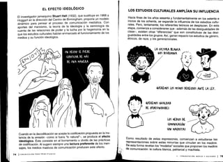 74 ICOMUNICACIÓN PARA PRINCIPIANTES
Cuando en la decodificación se acepta la codificación propuesta en la ins-
tancia de la emisión -como si fuera `lo natural"-, se produce el efecto
ideológico . Éste consiste en el borramiento u olvido de las prácticas
de codificación. Al sugerir siempre una lectura preferente de los men-
sajes, los medios masivos de comunicación producen este efecto .
EL EFECTO IDEOLÓGICO
El investigador jamaiquino Stuart Hall (1932), que sustituye en 1968 a
Hoggart en la dirección del Centro de Birmingham, propone un modelo
dinámico para pensar el proceso de comunicación mediática . Con
aportes del marxismo, la teoría de la ideología y la semiología da
cuenta de las relaciones de poder y la lucha por la hegemonía en la
que los estudios culturales habían enmarcado el funcionamiento de los
medios y su función ideológica.
LOS ESTUDIOS CULTURALES AMPLÍAN SU INFLUENCIA
Hacia fines de los años sesenta y fundamentalmente en los setenta e
inicios de los ochenta, se expande la influencia de los estudios cultu-
rales. Pero, lentamente, los referentes teóricos se desplazan . En esta
etapa, comienza a considerarse que -además de las desigualdades de
clase-, existen otras "diferencias" que son constitutivas de las desi-
gualdades entre los grupos . Así, ganan espacio los estudios de género,
étnicos, de raza, y los generacionales .
Como resultado de estas expresiones, comienzan a estudiarse las
representaciones sobre estas minorías que circulan en los medios .
De esta forma revelan los "modelos" sociales que proponen los medios
de comunicación : la cultura blanca, patriarcal y machista .
II - COMUNICACIÓN, MEDIOS Y SOCIEDAD 1 75
 
