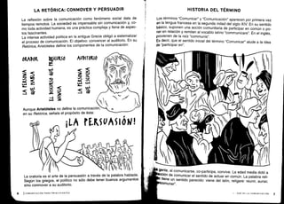 Aunque Aristóteles no define la comunicación,
en su Retórica, señala el propósito de ésta :
V 1_
1),
I
1~~
	
l
Í
(~
	
II
(j o&
	
d((t
I
gente, al comunicarse, co-participa, convive . La edad media dotó a
ion de comunicar el sentido de actuar en común . La palabra reli-
tiene un sentido parecido: viene del latín, religare : reunir, aunar,
omunar".
1 - QUÉ ES LA COMUNICACIÓN
LA RETÓRICA: CONMOVER Y PERSUADIR
La reflexión sobre la comunicación como fenómeno social data de
tiempos remotos . La sociedad es impensable sin comunicación y, co-
mo toda actividad humana, es una práctica compleja y llena de aspec-
tos fascinantes.
La intensa actividad política en la antigua Grecia obligó a sistematizar
el proceso de comunicación . El objetivo : convencer al auditorio . En su
Retórica, Aristóteles define los componentes de la comunicación:
ORADOR
	
D5(URSO
	
AUDITORIO
4
<
	
W-1
o
J
d
4
O
i2
6
	
ICOMUNICACIÓN PARA PRINCIPIANTES
La oratoria es el arte de la persuasión a través de la palabra hablada .
Según los griegos, el político no sólo debe tener buenos argumentos
sino conmover a su auditorio.
HISTORIA DEL TÉRMINO
Los términos "Comunicar" y "Comunicación" aparecen por primera vez
en la lengua francesa en la segunda mitad del siglo XIV . En su sentido
básico, suponen una acción comunitaria de participar en común o po-
ner en relación y remiten al vocablo latino "communicare" . En el inglés,
provienen de la raíz "communis" .
Es decir, que el sentido inicial del término "Comunicar" alude a la idea
de "participar en".
 