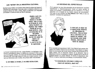LOS "MITOS" EN LA INDUSTRIA CULTURAL
Barthes busca instituir una mirada crítica sobre la cultura de masas sir-
viéndose de la semiología . Para este autor, la industria cultural es una
moderna fábrica de mitos ; y éstos, según su definición, son lenguajes
connotados. A través de ellos se filtra la ideología. . .
La función fundamental del mito -según Barthes- es ideológica : trans-
forma lo contingente en eterno, lo histórico en universal . El mito se apo-
ya en el lenguaje cotidiano, de modo que transmite valores ideológicos
de forma sutil, como algo natural . El mito es un habla inocente, no por-
que sus intenciones sean ocultas, sino porque están naturalizadas.
78 ICOMUNICACIÓN PARA PRINCIPIANTES
LA SOCIEDAD DEL ESPECTÁCULO
Por lo general, los usos más extendidos de las expresiones "sociedad
espectacular" o "espectacularización" tienen un mismo sentido : el
estado de frivolidad y superficialidad que los individuos y la cultura
adquieren con la llegada de los medios masivos de comunicación .
Pero este no es el sentido que Guy Debord (1931-1994), le da a la
expresión "sociedad del espectáculo" .
En La sociedad del espectáculo (1967), Guy Debord hace escasa refe-
rencia a los medios masivos de comunicación . Para Debord, el espec-
táculo no es el exceso del mundo visual, producto de las técnicas de di-
fusión masiva ; sino el desarrollo máximo de la alienación . Que el
espectáculo reine en el capitalismo moderno, significa que la vida de los
hombres escapa a su propia reflexión . Si domina el espectáculo, dice
Debord, lo hace en detrimento del diálogo y la comunicación directa.
II - COMUNICACIÓN, MEDIOS Y SOCIEDAD i 79
 