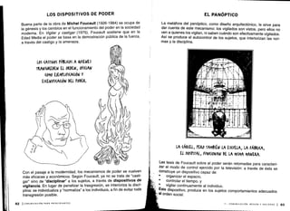 LOS DISPOSITIVOS DE PODER
Buena parte de la obra de Michel Foucault (1926-1984) se ocupa de
la génesis y los cambios en el funcionamiento del poder en la sociedad
moderna. En Vigilar y castigar (1975), Foucault sostiene que en la
Edad Media el poder se basa en la demostración pública de la fuerza,
a través del castigo y la amenaza .
LOS (ASTI&OS PÚBLICOS A VIENES
TRANSGREDEN EL ORDEN, OFICIAN
(OMO EJEMPLIFI(A(IÓN Y
ES(ENIFI(A(IÓN DEL PODER.
Con el pasaje a la modernidad, los mecanismos de poder se vuelven
más eficaces y económicos . Según Foucault, ya no se trata de "casti-
gar" sino de "disciplinar" a los sujetos, a través de dispositivos de
vigilancia . En lugar de penalizar la trasgresión, se interioriza la disci-
plina: se individualiza y "normaliza" a los individuos, a fin de evitar toda
transgresión posible.
82 ICOMUNICACIÓN PARA PRINCIPIANTES
EL PANÓPTICO
La metáfora del panóptico, como diseño arquitectónico, le sirve para
dar cuenta de este mecanismo : los vigilados son vistos, pero ellos no
ven a quienes los vigilan, ni saben cuándo son efectivamente vigilados .
Así se produce el autocontrol de los sujetos, que interiorizan las nor-
mas y la disciplina .
LA (ÁR(EL, PERO TAMBIÉN LA ESCUELA, LA FÁBRI(A,
EL HOSPITAL, FUNCIONAN DE LA MISMA MANERA .
Las tesis de Foucault sobre el poder serán retomadas para caracteri-
zar el modo de control ejercido por la televisión : a través de ésta se
construye un dispositivo capaz de :
•
	
organizar el espacio,
•
	
controlar el tiempo, y
vigilar continuamente al individuo .
Este dispositivo, produce en los sujetos comportamientos adecuados
al orden social.
II - COMUNICACIÓN, MEDIOS Y SOCIEDAD 1 83
 