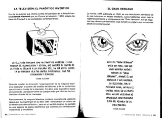 LA TELEVISIÓN: EL PANÓPTICO INVERTIDO
Uno de los autores que retorna la idea del panóptico es el filósofo fran-
cés Etienne Allemand que, en Pouvoir et televisión (1980), adapta las
ideas de Foucault a las sociedades contemporáneas.
84 ICOMUNICACIÓN PARA PRINCIPIANTES
En1wE ALLEMAND
Quienes resaltan la dimensión "organizacional" de la máquina televi-
siva desplazan el acento del análisis del discurso y de los contenidos
que circulan a través de la televisión . Es decir, este dispositivo regula
el movimiento y la relación entre los cuerpos más que influir en las con-
ciencias a través de los mensajes .
Para Allemand, la máquina televisiva moderna concretiza la vigilancia
ideada por George Orwell en su libro 1984 -considerado un clásico de
la literatura de ciencia ficción-, pero en un sentido inverso . La pantalla
es una especie de ágora electrónica que controla por centralización
instantánea y simultánea.
EL GRAN HERMANO
La novela 1984, publicada en 1949, es una descripción aterradora de
la vida futura en un estado totalitario, cuyos habitantes viven bajo la
vigilancia constante y omnipresente del "Gran Hermano" . En los hoga-
res hay cámaras de televisión cuya función es vigilar a sus moradores
desde un control central.
 